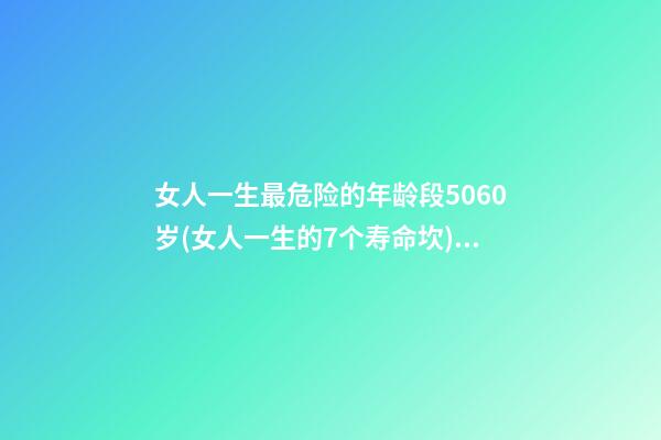 女人一生最危险的年龄段5060岁(女人一生的7个寿命坎) 女人的一生，都要经历3道“寿命坎”，你经历了吗？-第1张-观点-玄机派